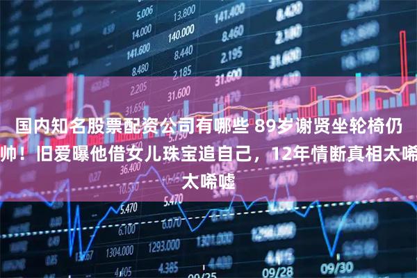 国内知名股票配资公司有哪些 89岁谢贤坐轮椅仍耍帅！旧爱曝他借女儿珠宝追自己，12年情断真相太唏嘘