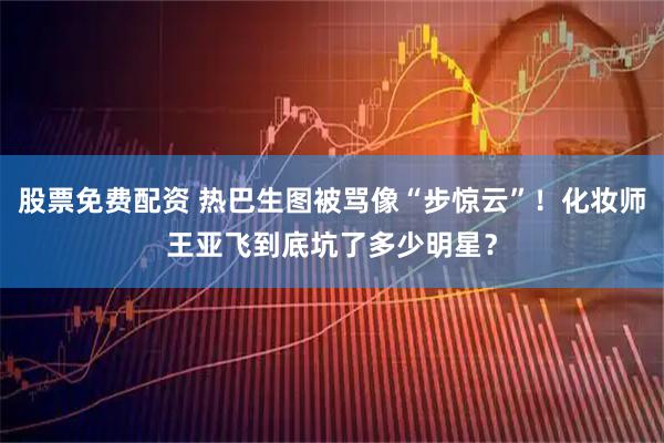 股票免费配资 热巴生图被骂像“步惊云”！化妆师王亚飞到底坑了多少明星？