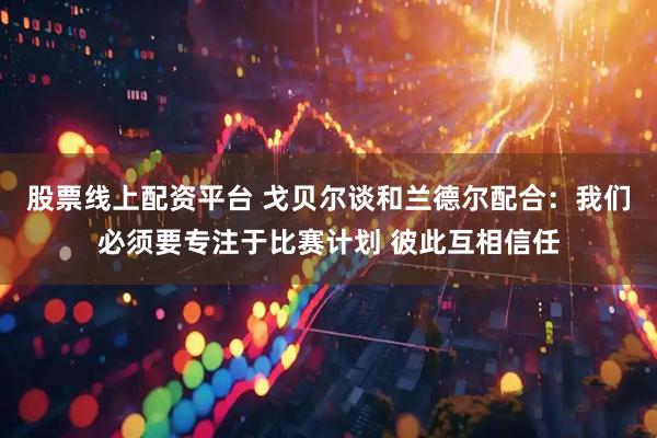 股票线上配资平台 戈贝尔谈和兰德尔配合：我们必须要专注于比赛计划 彼此互相信任