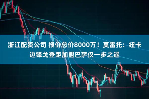 浙江配资公司 报价总价8000万！莫雷托：纽卡边锋戈登距加盟巴萨仅一步之遥
