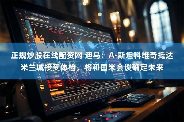 正规炒股在线配资网 迪马：A·斯坦科维奇抵达米兰城接受体检，将和国米会谈确定未来
