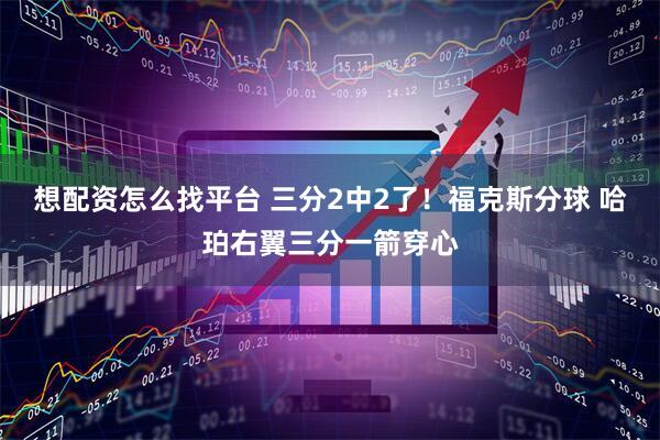 想配资怎么找平台 三分2中2了！福克斯分球 哈珀右翼三分一箭穿心