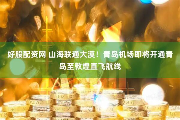 好股配资网 山海联通大漠！青岛机场即将开通青岛至敦煌直飞航线