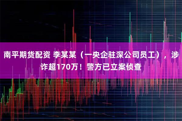 南平期货配资 李某某（一央企驻深公司员工），涉诈超170万！警方已立案侦查
