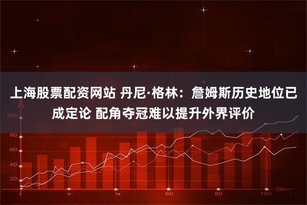 上海股票配资网站 丹尼·格林：詹姆斯历史地位已成定论 配角夺冠难以提升外界评价