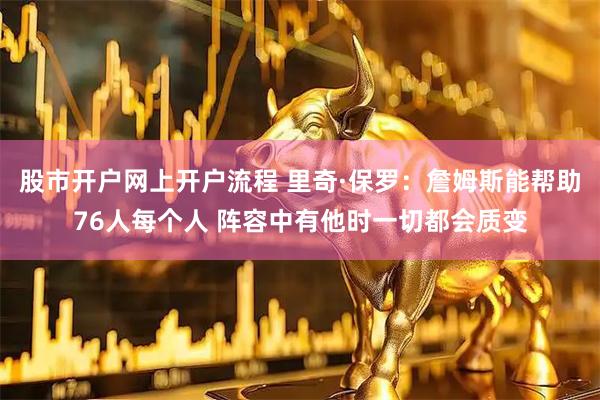 股市开户网上开户流程 里奇·保罗：詹姆斯能帮助76人每个人 阵容中有他时一切都会质变